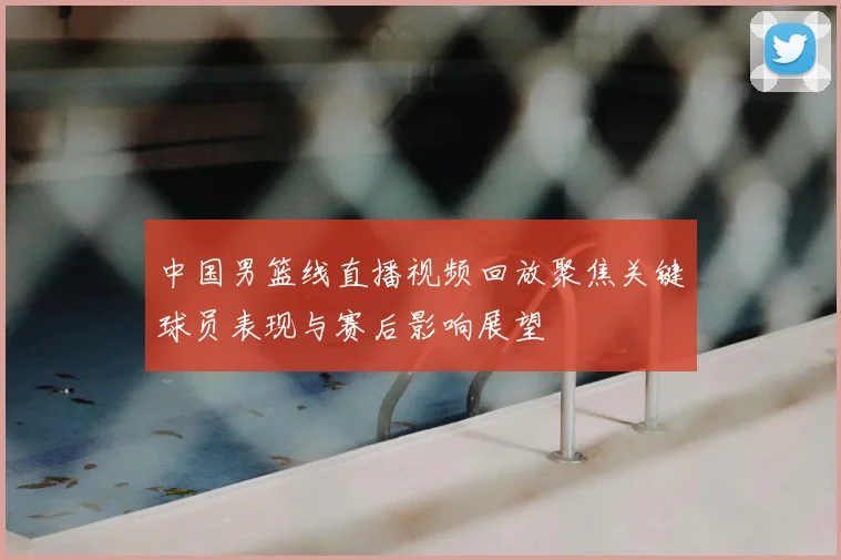 中国男篮线直播视频回放聚焦关键球员表现与赛后影响展望