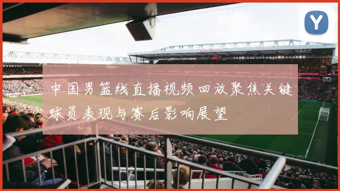 中国男篮线直播视频回放聚焦关键球员表现与赛后影响展望