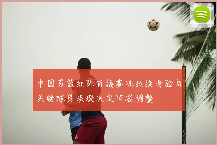 中国男篮红队直播赛况轮换考验与关键球员表现决定阵容调整
