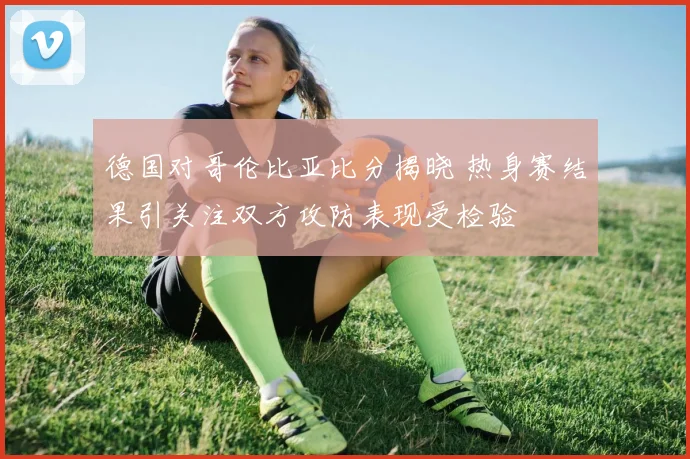 德国对哥伦比亚比分揭晓 热身赛结果引关注双方攻防表现受检验