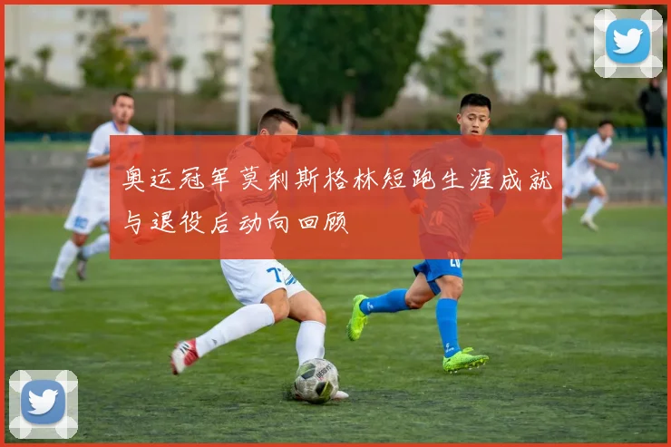 奥运冠军莫利斯格林短跑生涯成就与退役后动向回顾