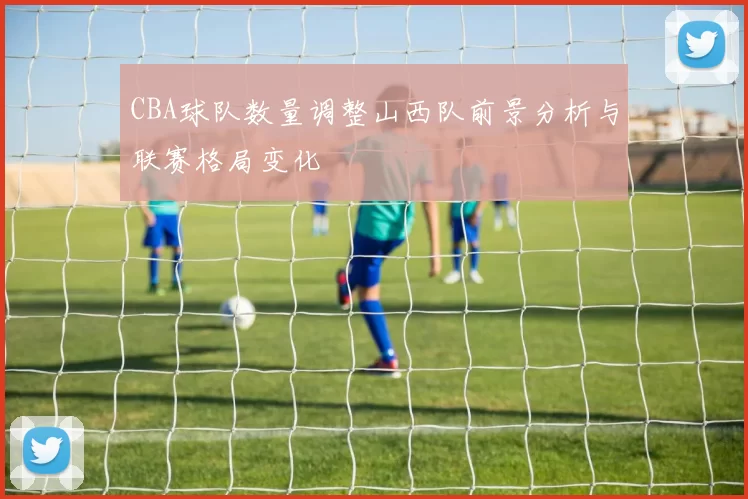 CBA球队数量调整山西队前景分析与联赛格局变化