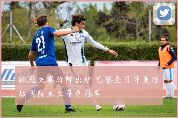 欧冠决赛对阵出炉 巴黎圣日耳曼迎战国际米兰争夺冠军