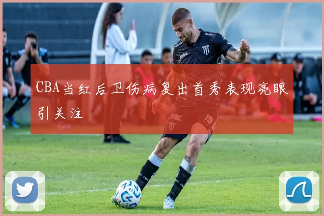 CBA当红后卫伤病复出首秀表现亮眼引关注