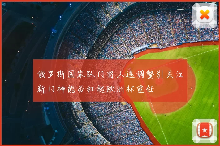 俄罗斯国家队门将人选调整引关注新门神能否扛起欧洲杯重任