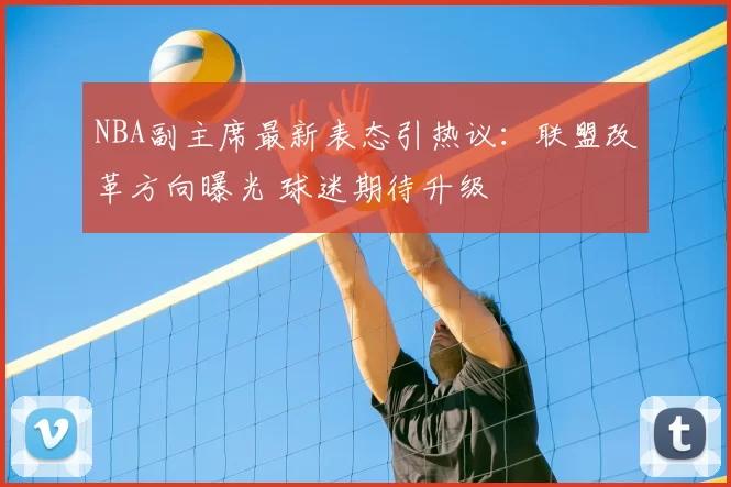 NBA副主席最新表态引热议:联盟改革方向曝光 球迷期待升级