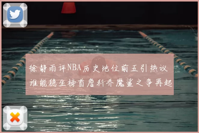 徐静雨评NBA历史地位前五引热议 谁能稳坐榜首詹科乔魔鲨之争再起