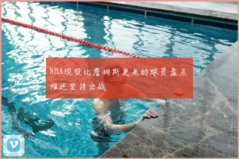 NBA现役比詹姆斯更老的球员盘点 谁还坚持出战