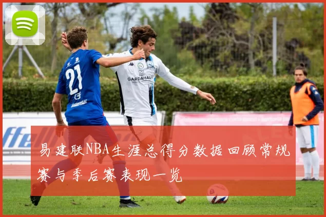 易建联NBA生涯总得分数据回顾常规赛与季后赛表现一览