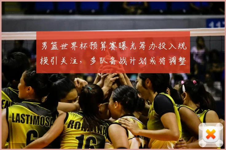 男篮世界杯预算赛曝光筹办投入规模引关注，多队备战计划或将调整