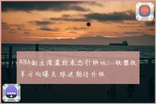 NBA副主席最新表态引热议:联盟改革方向曝光 球迷期待升级