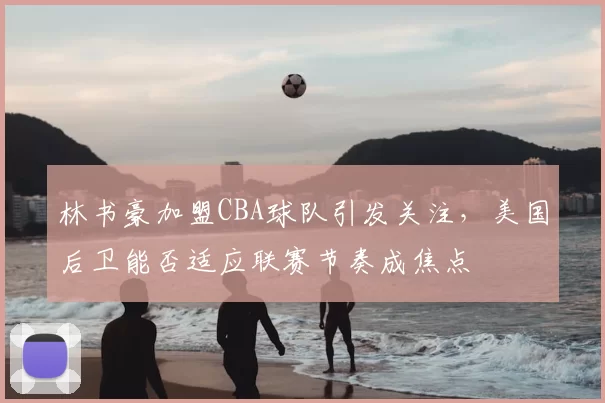 林书豪加盟CBA球队引发关注,美国后卫能否适应联赛节奏成焦点