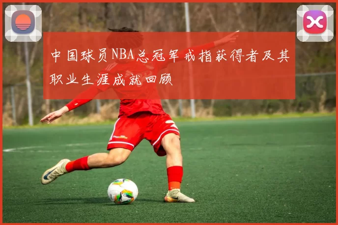 中国球员NBA总冠军戒指获得者及其职业生涯成就回顾