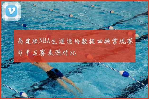 易建联NBA生涯场均数据回顾常规赛与季后赛表现对比