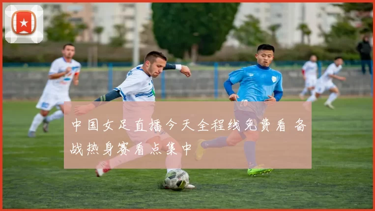中国女足直播今天全程线免费看 备战热身赛看点集中