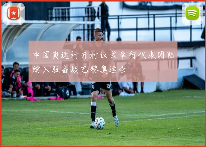 中国奥运村开村仪式举行代表团陆续入驻备战巴黎奥运会