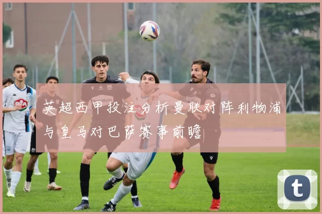 英超西甲投注分析曼联对阵利物浦与皇马对巴萨赛事前瞻