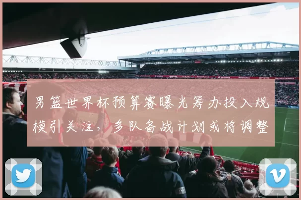 男篮世界杯预算赛曝光筹办投入规模引关注，多队备战计划或将调整