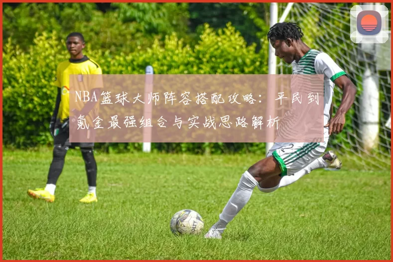 NBA篮球大师阵容搭配攻略：平民到氪金最强组合与实战思路解析