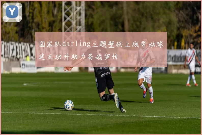 国家队darling主题壁纸上线带动球迷互动并助力备战宣传