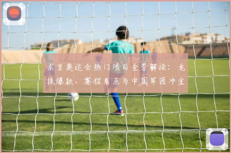 东京奥运会热门项目全景解读:竞技爆款、赛程看点与中国军团冲金密码