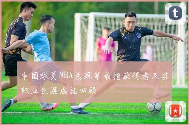 中国球员NBA总冠军戒指获得者及其职业生涯成就回顾