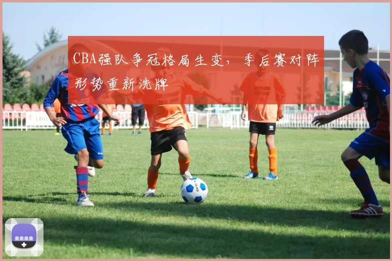 CBA强队争冠格局生变,季后赛对阵形势重新洗牌