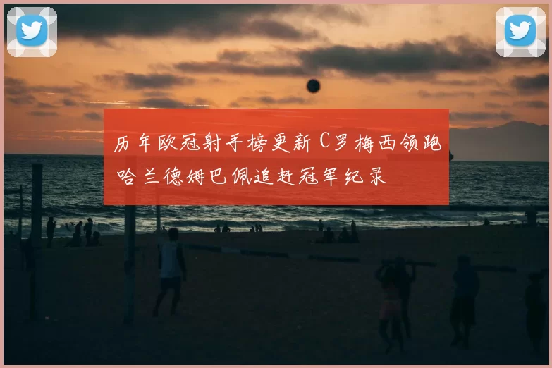 历年欧冠射手榜更新 C罗梅西领跑 哈兰德姆巴佩追赶冠军纪录