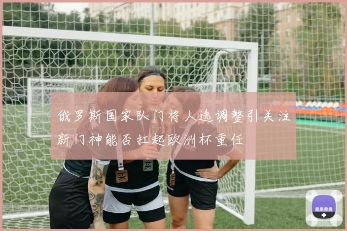 俄罗斯国家队门将人选调整引关注新门神能否扛起欧洲杯重任