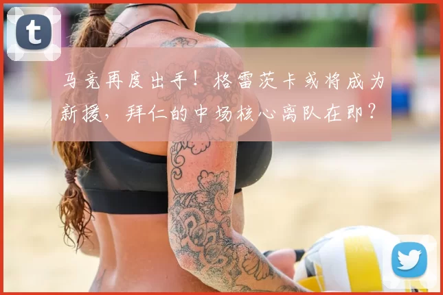 马竞再度出手!格雷茨卡或将成为新援,拜仁的中场核心离队在即?_球迷_未来_防守