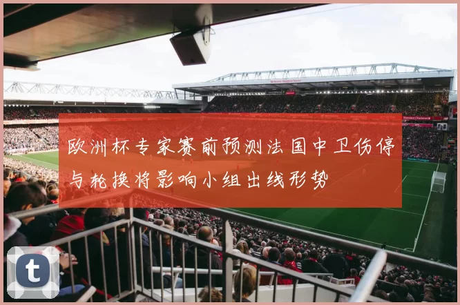 欧洲杯专家赛前预测法国中卫伤停与轮换将影响小组出线形势