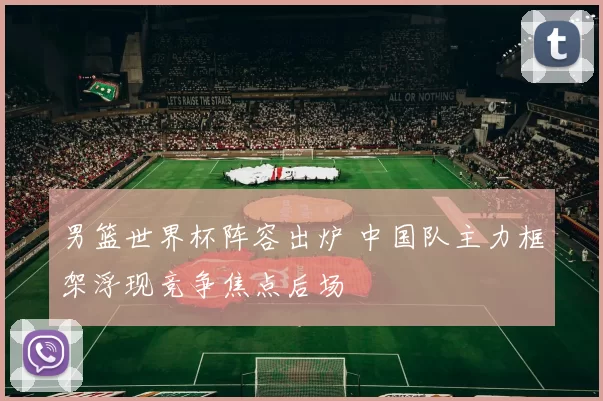 男篮世界杯阵容出炉 中国队主力框架浮现竞争焦点后场