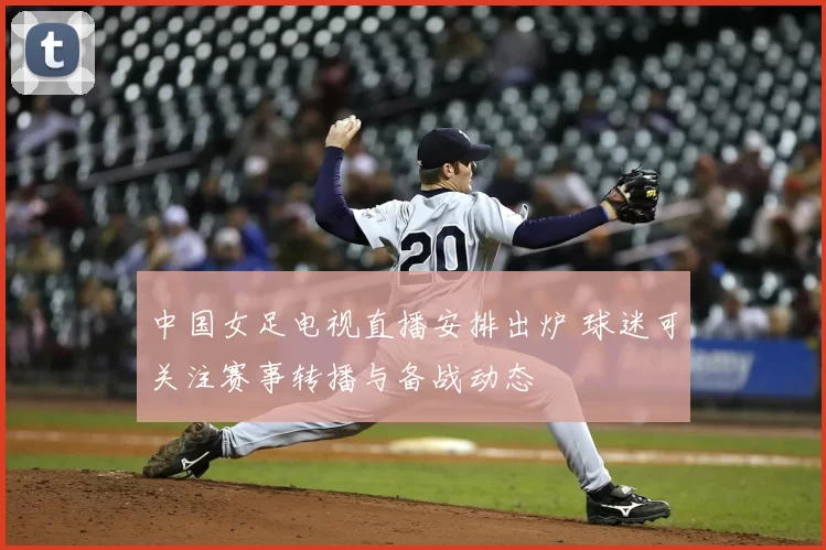 中国女足电视直播安排出炉 球迷可关注赛事转播与备战动态