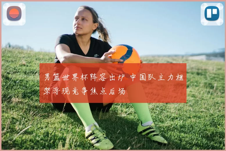 男篮世界杯阵容出炉 中国队主力框架浮现竞争焦点后场