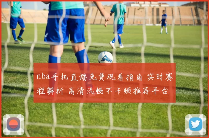 nba手机直播免费观看指南 实时赛程解析 高清流畅不卡顿推荐平台