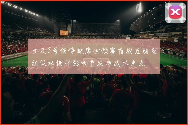 女足5号伤停缺席世预赛首战后防重组促轮换并影响首发与战术看点