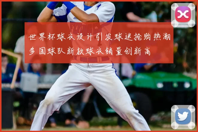 世界杯球衣设计引发球迷抢购热潮多国球队新款球衣销量创新高