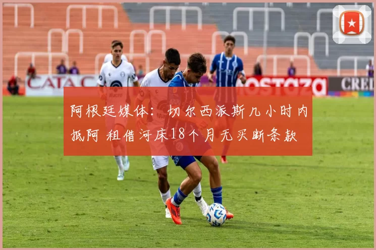 阿根廷媒体:切尔西派斯几小时内抵阿 租借河床18个月无买断条款