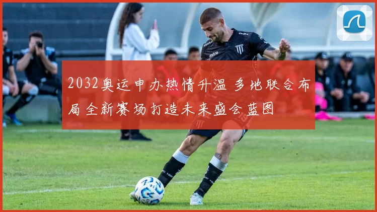 2032奥运申办热情升温 多地联合布局全新赛场打造未来盛会蓝图