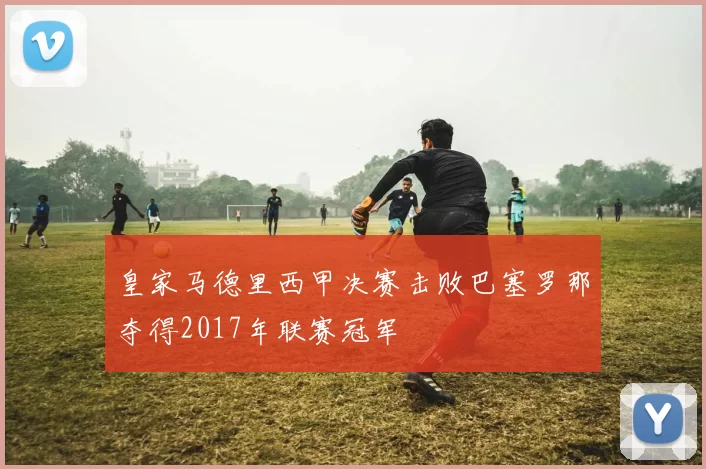 皇家马德里西甲决赛击败巴塞罗那夺得2017年联赛冠军