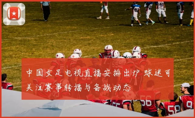 中国女足电视直播安排出炉 球迷可关注赛事转播与备战动态