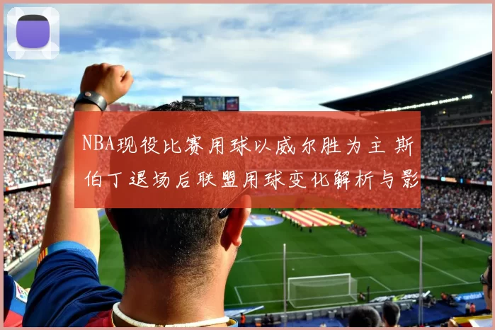NBA现役比赛用球以威尔胜为主 斯伯丁退场后联盟用球变化解析与影响