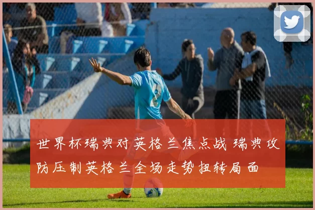 世界杯瑞典对英格兰焦点战 瑞典攻防压制英格兰全场走势扭转局面